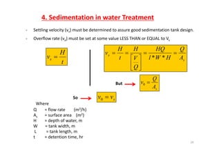 4. Sedimentation in water Treatment
‐ Settling velocity (vs) must be determined to assure good sedimentation tank design.
‐ Overflow rate (vo) must be set at some value LESS THAN or EQUAL to Vs
t
H
vs  s
s
A
Q
HWl
HQ
V
H
t
H
v 





**
t
s
Q
s
Q





sA
Q
v 0But
Where
Q = flow rate        (m3/h)
f ( 2)
svv 0So
As = surface area    (m2)
H = depth of water, m
W       = tank width, m
L = tank length m
24
L         = tank length, m
t = detention time, hr
 