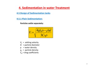 4. Sedimentation in water Treatment
4.5 Design of Sedimentation tanks
4 5 1 Plain Sedimentation:4.5.1 Plain Sedimentation:
Particles settle separately:

s
s
C
dg
V
3
)(4 

DC3
Vs = settling velocityVs   settling velocity
D   = particle diameter
ρ    = water density
ρs =  particle densityρs p y
CD = drag coefficients
25
 