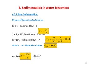 4. Sedimentation in water Treatment
4.5.1 Plain Sedimentation:
Drag coefficient is calculated as:
Re < 1,    Laminar  Flow  →e , a a o →
1 < R < 104 Transitional Flow →
R
C D
24

1 < Re < 10 , Transitional  Flow →
Re >104,   Turbulent Flow   → 34.0
324

RR
CD
Where     R = Reynolds number 40.0DC
µ = dynamic viscosity , N.s/m2

 DV
R s

26

 