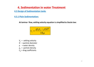 4. Sedimentation in water Treatment
4 5 D i f S di t ti t k4.5 Design of Sedimentation tanks
4.5.1 Plain Sedimentation:
At laminar  flow, settling velocity equation is simplified to Stocks law:


18
)( 2
Dg
v s
s


Vs = settling velocity
18
Vs   settling velocity
D   = particle diameter
ρ    = water density
ρs =  particle densityρs p y
CD = drag coefficients
27
 