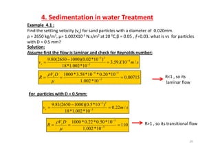 4. Sedimentation in water Treatment
Example 4 1 :Example  4.1 :
Find the settling velocity (vs) for sand particles with a diameter of  0.020mm. 
ρ = 2650 kg/m3, µ= 1.002X10‐3 N.s/m2 at 20 0C,β = 0.05 , ƒ=0.03. what is vs  for particles 
with D = 0 5 mm?with D = 0.5 mm?
Solution:
Assume first the flow is laminar and check for Reynolds number:
)10*020)(10002650(809 4
23

R<1 so its
smXvs /1059.3
10*002.1*18
)1002.0)(10002650(80.9 4
3



007150
10*20.0*10*58.3*1000 34


 DV
R s R<1 , so its
laminar flow
00715.0
10*002.1 3
 

R
For particles with D = 0.5mm:For  particles with D   0.5mm:
smvs /22.0
10*002.1*18
)10*5.0)(10002650(81.9
3
23


 

110
10*002.1
10*50.0*22.0*1000
3
3
 


 DV
R s R>1 , so its transitional flow
28

 