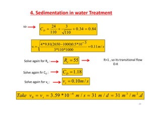 4. Sedimentation in water Treatment
so
84.034.0
110
3
110
24
DC
110110
D
310*50)10002650(819*4 
smvs /11.0
1000*110*3
10*5.0)10002650(81.9*4



Solve again for Re : 55eR R>1 , so its transitional flow
O.K
Solve again fir CD :
Solve again for vs :
18.1DC
smvs /10.0Solve again for vs : s
dmmdmsmvvTake /31/31/10*593 234
 
29
dmmdmsmvvTake s ./31/31/1059.30 
 