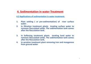 4. Sedimentation in water Treatment
4.2 Applications of sedimentation in water treatment:pp
1. Plain settling ( or pre‐sedimentation) of river surface
water .
2. In filtration treatment plants treating surface water to
removes flocculated solids. The sedimentation tank comes
after the flocculation tank.
3. In Softening treatment plants treating hard water to
removes flocculated solids. The sedimentation tank comes
ft th fl l ti t kafter the flocculation tank.
4. In aeration treatment plant removing iron and manganese
from ground water
3
 