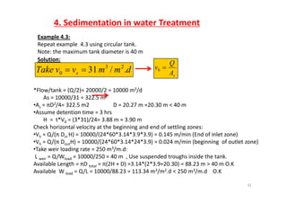 4. Sedimentation in water Treatment
Example 4.3:
Repeat example  4.3 using circular tank. 
Note: the maximum tank diameter is 40 m
Solution:
dmmvvTake s ./31 23
0  sA
Q
v 0
*Flow/tank = (Q/2)= 20000/2 = 10000 m3/d
As = 10000/31 = 322.5 m2
•As = πD2/4= 322.5 m2                 D = 20.27 m ≈20.30 m < 40 m 
•Assume detention time = 3 hrs
H  =  t*V0 = (3*31)/24= 3.88 m ≈ 3.90 m
Check horizontal velocity at the beginning and end of settling zones:
•Vh = Q/(π Din H) = 10000/(24*60*3.14*3.9*3.9) = 0.145 m/min (End of inlet zone)
•Vh = Q/(π DoutH) = 10000/(24*60*3.14*24*3.9) = 0.024 m/min (beginning  of outlet zone)
T k i l di t 250 3/ d•Take weir loading rate = 250 m3/m.d:
L weir = Q/Wload = 10000/250 = 40 m  , Use suspended troughs inside the tank. 
Available Length = πD total = π(2H + D) =3.14*(2*3.9+20.30) = 88.23 m > 40 m O.K
Available W Q/L 10000/88 23 113 34 m3/m2 d < 250 m3/m d O K
32
Available  W load = Q/L = 10000/88.23 = 113.34 m3/m2.d < 250 m3/m.d O.K
 