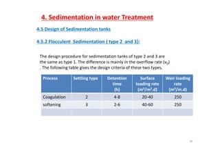 4. Sedimentation in water Treatment
4.5 Design of Sedimentation tanks
4 5 2 Flocculent Sedimentation ( type 2 and 3):4.5.2 Flocculent  Sedimentation ( type 2  and 3):
The design procedure for sedimentation tanks of type 2 and 3 are 
the same as type 1. The difference is mainly in the overflow rate (v0)  
. The following table gives the design criteria of these two types. 
Process Settling type Detention Surface Weir loadingProcess Settling type Detention 
time
(h)
Surface 
loading rate 
(m3/m2.d)
Weir loading 
rate
(m3/m.d)
Coagulation 2 4‐8 20‐40 250
softening 3 2‐6 40‐60 250
35
 