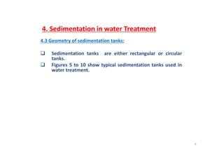 4. Sedimentation in water Treatment
4.3 Geometry of sedimentation tanks:y
 Sedimentation tanks are either rectangular or circular
tanks.
 Figures 5 to 10 show typical sedimentation tanks used in
water treatment.
4
 