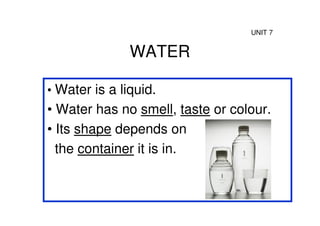 UNIT 7


               WATER

• Water is a liquid.
• Water has no smell, taste or colour.
• Its shape depends on
  the container it is in.
 