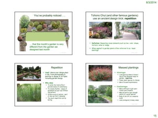 8/3/2014
15
© Project SOUND
You’ve probably noticed ….
… that this month’s garden is very
different from the garden we
designed last month
Tohono Chul (and other famous gardens)
use an ancient design trick: repetition
© Project SOUND
http://www.gogobot.com/tohono-chul-park-tucson-attraction
http://sabinocanyonblog.blogspot.com/2009/03/whats-blooming-at-tohono-chul.html
 Definition: Repeating visual elements such as line, color, shape,
texture, value or image
 When applied to garden plants often referred to as ‘mass
plantings’
Repetition
© Project SOUND
http://www.botanicaatlanta.com/Formal%20Italian%20Garden.jpg
 Used: where ever design plays
a role, from photography &
painting to design of all types
including garden design
 Why done:
 To unify the total effect:
provide sense of consistency
 To create rhythm – sense of
movement as your eye follows
the pattern
 Often occurs in nature – part
of why we find it pleasing
 Too much repetition can be
boring
Massed plantings
 Advantages
 Look glorious when in bloom –
one of the showiest ways to
garden - repetition
 Fewer plant species to choose
 More focused maintenance
 Disadvantages
 More difficult to get year-
round color/flowers
 May be hard to get enough
plants of a given species
 Risk of die-off on a massive
scale
 Less ecological in many cases
© Project SOUND
http://plantlust.com/plants/zauschneria-californica/images/28093/
http://gardendesigninc.com/gardendesignblog/?cat=23
 