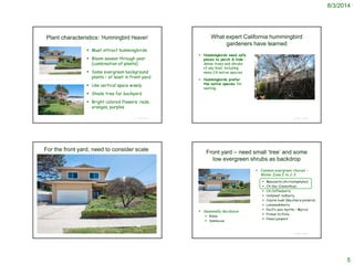 8/3/2014
5
Plant characteristics: ‘Hummingbird Heaven’
 Must attract hummingbirds
 Bloom season through year
(combination of plants)
 Some evergreen background
plants – at least in front yard
 Use vertical space wisely
 Shade tree for backyard
 Bright colored flowers: reds,
oranges, purples
© Project SOUND
http://www.estately.com/listings/info/2062-w-234th-street
What expert California hummingbird
gardeners have learned
 Hummingbirds need safe
places to perch & hide –
dense trees and shrubs
of any kind, including
many CA native species
 Hummingbirds prefer
the native species for
nesting.
© Project SOUND
© Project SOUND
For the front yard, need to consider scale Front yard – need small ‘tree’ and some
low evergreen shrubs as backdrop
 Common evergreen choices –
Water Zone 2 to 2-3
 Manzanita (Arctostaphylos)
 CA lilac (Ceanothus)
 CA Coffeeberry
 Hollyleaf redberry
 Coyote bush (Baccharis pilularis)
 Lemonadeberry
 Pacific wax myrtle – Myrica
 Prunus ilicifolia
 Pines/junipers
© Project SOUND
 Seasonally deciduous
 Ribes
 Sambucus
 