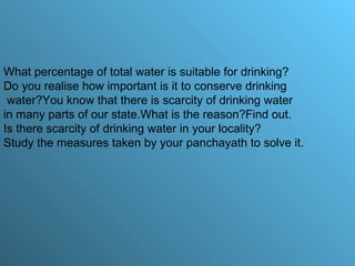 What percentage of total water is suitable for drinking?
Do you realise how important is it to conserve drinking
water?You know that there is scarcity of drinking water
in many parts of our state.What is the reason?Find out.
Is there scarcity of drinking water in your locality?
Study the measures taken by your panchayath to solve it.
 