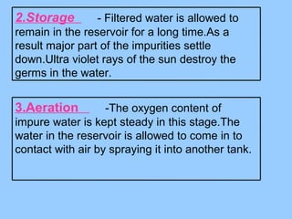 2.Storage - Filtered water is allowed to
remain in the reservoir for a long time.As a
result major part of the impurities settle
down.Ultra violet rays of the sun destroy the
germs in the water.
3.Aeration -The oxygen content of
impure water is kept steady in this stage.The
water in the reservoir is allowed to come in to
contact with air by spraying it into another tank.
 