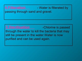 4.Filteration - Water is filterated by
passing through sand and gravel.
5.Sterilisation -Chlorine is passed
through the water to kill the bacteria that may
still be present in the water.Water is now
purified and can be used again.
 