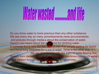 Do you know water is more precious than any other substance.
We see every day so many advertisements,news,documentaries
and pictures through media’s about the conservation of water.
Haven’t you heard about the agitations for drinking water.
In summer it is a very familiar sight to see that people waiting for hours
and travel long distances for a pot of water. What is the other side of it……
We are also familiar with the sight of water flowing like
Stream from damaged pipes on way side.Do you know how much water is
Thus wasted through sheer ignorance and calourness.
 