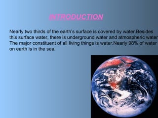 INTRODUCTION
Nearly two thirds of the earth’s surface is covered by water.Besides
this surface water, there is underground water and atmospheric water.
The major constituent of all living things is water.Nearly 98% of water
on earth is in the sea.
 