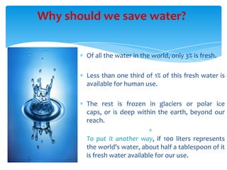 Why should we save water?
Of all the water in the world, only 3% is fresh.
Less than one third of 1% of this fresh water is
available for human use.
The rest is frozen in glaciers or polar ice
caps, or is deep within the earth, beyond our
reach.
To put it another way, if 100 liters represents
the world's water, about half a tablespoon of it
is fresh water available for our use.

 