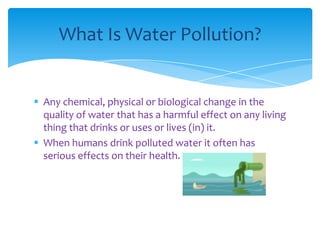 What Is Water Pollution?

 Any chemical, physical or biological change in the
quality of water that has a harmful effect on any living
thing that drinks or uses or lives (in) it.
 When humans drink polluted water it often has
serious effects on their health.

 