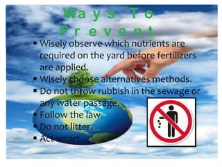 Wa y s T o
Pr e v e nt

 Wisely observe which nutrients are
required on the yard before fertilizers
are applied.
 Wisely choose alternatives methods.
 Do not throw rubbish in the sewage or
any water passage.
 Follow the law.
 Do not litter.
 Act smart.

 