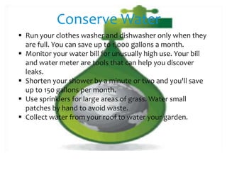 Conserve Water
 Run your clothes washer and dishwasher only when they
are full. You can save up to 1,000 gallons a month.
 Monitor your water bill for unusually high use. Your bill
and water meter are tools that can help you discover
leaks.
 Shorten your shower by a minute or two and you'll save
up to 150 gallons per month.
 Use sprinklers for large areas of grass. Water small
patches by hand to avoid waste.
 Collect water from your roof to water your garden.

 