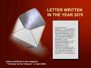 LETTER WRITTEN  IN THE YEAR 2070 www  ww w  www w Wwwwww w  w  ww w wwwwwwww wwwwwww  w w w wwwww  ww w w w www wWwwwww w  w  ww w wwwwwwww wwwwwww w w ww  www  ww w  www wWwwwww w  w  ww w wwwwwwww wwwwwww  w w w wwwww  ww w w w www w Wwwwww w  w  ww w wwwwwwwwWwwwww w  w  ww w wwwwwwww wwwwwww  w w w wwwww  ww w w w www wWwwwww w  w  ww w wwwwwwww wwwwwww w w ww  www  ww w  www wWwwwww w  w  ww w wwwwwwww wwwwwww  w w w wwwww  ww w w w www w Wwwwww w  w  ww w wwwwwwww Article published in the magazine  &quot;Crónicas de los Tiempos“, in April 2002 . 