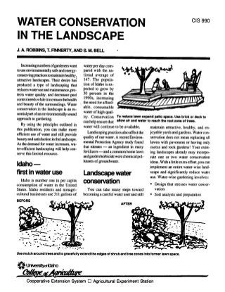 CIS 990
WATER CONSERVATION
IN THE LANDSCAPE
J. & ROBBINS, t FINNERTY, AND S. M. BELL                          -




  Increasingnumbersofgardeners want         water per day com
to use environmentally safe and energy-     pared with the na
conservingpractices to maintain healthy,    tional average of
attractive landscapes. Their desire has     147. The popula
produced a type of landscaping that         tion of Idaho is ex
reduces wateruse and maintenance, pro       pected to grow by
                                            30 percent in the
tects water quality, and decreases pest
controlneeds while itincreases thehealth    1990s, increasing
                                            the need for afford
and beauty of the surroundings. Water
                                            able, consumable
conservation in the landscape is an es
                                            water of high qual
sential part of anenvironmentally sound
                                            ity. Conservation To reduce lawn expand patio space. Use brick or deck to
approach to gardening.
                                            can helpensure that allow air and water to reach the root zone of trees.
    By using the principles outhned in      water will continue to be available.      maintain attractive, healthy, and en
this publication, you can make more                                                   joyable yards and gardens. Water con
                                               Landscaping practices also affect the
efficient use of water and still provide                                              servation does not mean replacing all
                                            quality of our water. A recent Environ
beauty and satisfaction in the landscape.                                             lawns with pavement or having only
                                            mental Protection Agency study found
 As the demand for water increases, wa
                                            that nitrates -  an ingredient in many    cactus and rock gardens! Your exist
 ter-efficient landscaping will help con
                                            fertilizers and a common home lawn
                                                      -                                ing landscapes already may incorpo
 serve this limited resource.                                     were chemical pol
                                            and gardenherbicide                        rate one or two water conservation
                                            lutants of groundwater.                    ideas. With a little extraeffort, you can
Idaho       -
                                                                                       implement an entire water-wise land
first in wateruse                           Landscape water                            scape and significantly reduce water
                                                                                       use. Water-wise gardening involves:
   Idaho is number one in per capita
consumption of water in the United
                                            conservation                                * Design that stresses water conser
States. Idaho residents and nonagri           You can take many steps toward              vation
cultural businesses use 311 gallons of      becoming a careful water user and still     * Soil analysis and preparation
BEFORE
                                                                      AFTER



                            -    -
                           *


                4-.

  *T
                   r-t

 Use mulch around trees and to gracefully extend the edges of shrub and tree zones Into former lawn space.


 * Unlversityot Idaho
       Cooperative Extension System 0 Agricultural Experiment Station
 