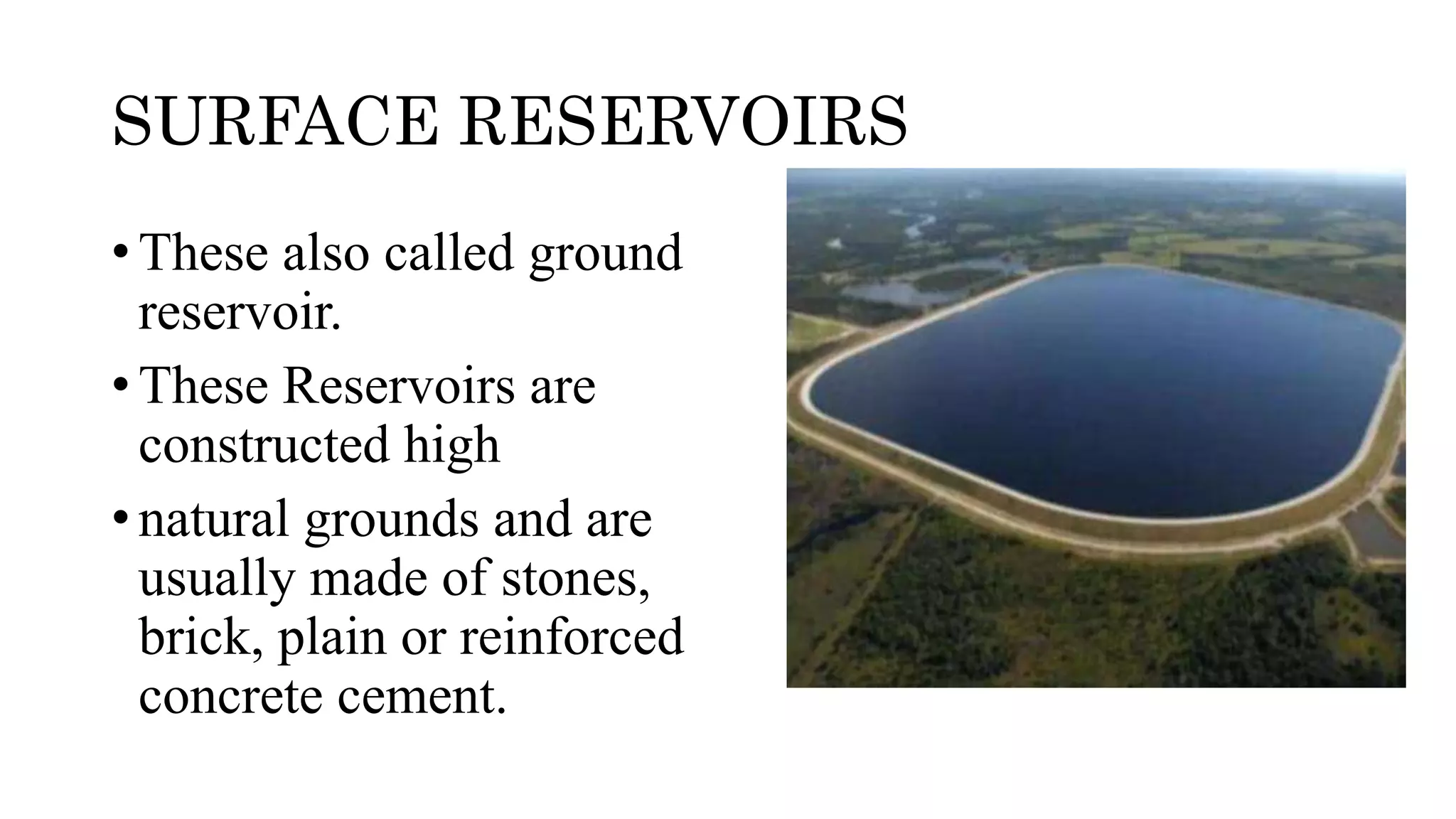 SURFACE RESERVOIRS
• These also called ground
reservoir.
• These Reservoirs are
constructed high
• natural grounds and are
usually made of stones,
brick, plain or reinforced
concrete cement.
 