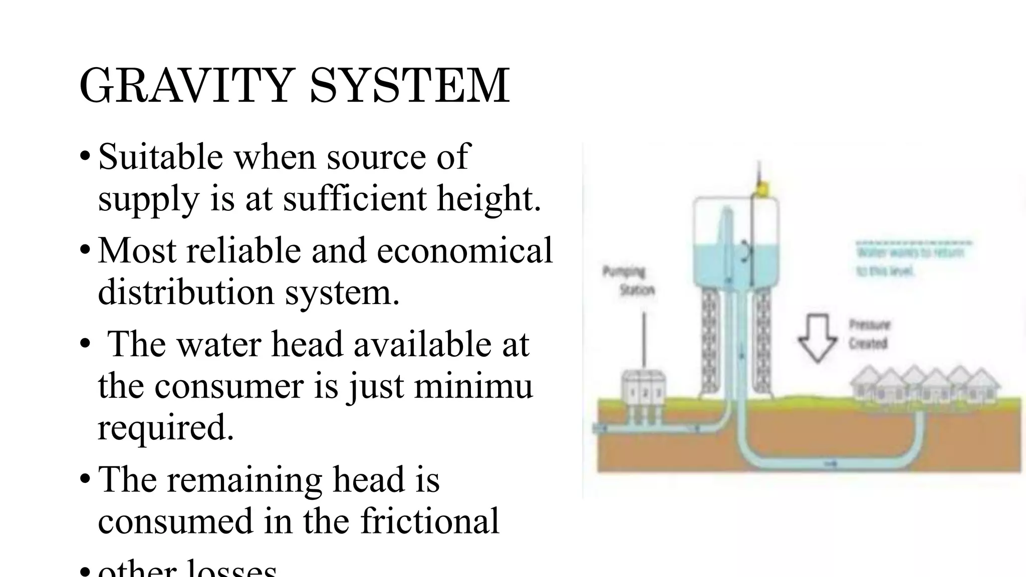 GRAVITY SYSTEM
• Suitable when source of
supply is at sufficient height.
• Most reliable and economical
distribution system.
• The water head available at
the consumer is just minimu
required.
• The remaining head is
consumed in the frictional
 