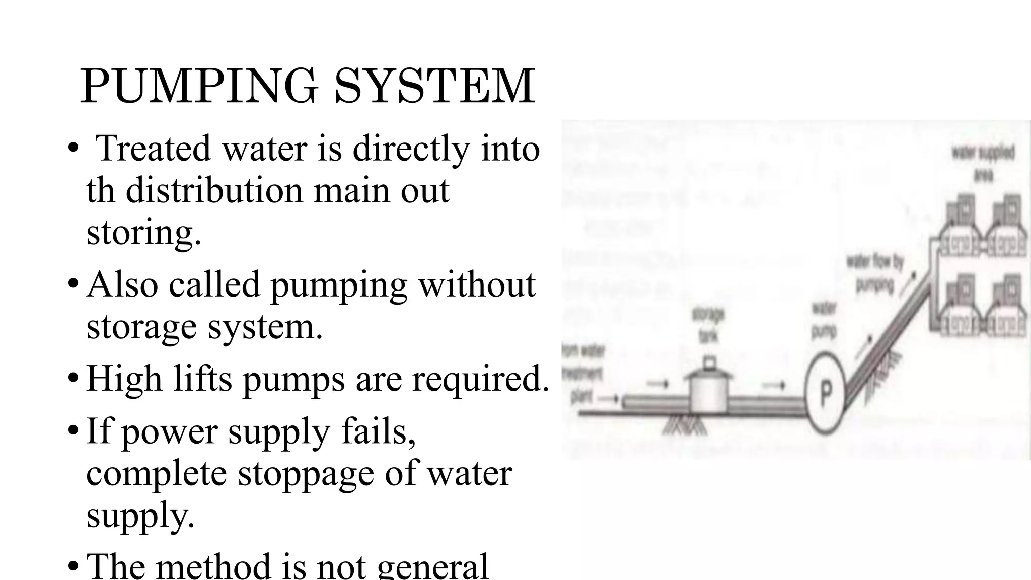 PUMPING SYSTEM
• Treated water is directly into
th distribution main out
storing.
•Also called pumping without
storage system.
•High lifts pumps are required.
•If power supply fails,
complete stoppage of water
supply.
•The method is not general
 