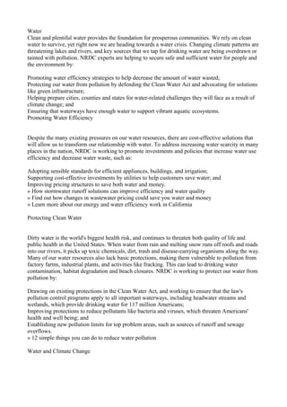 Water
Clean and plentiful water provides the foundation for prosperous communities. We rely on clean
water to survive, yet right now we are heading towards a water crisis. Changing climate patterns are
threatening lakes and rivers, and key sources that we tap for drinking water are being overdrawn or
tainted with pollution. NRDC experts are helping to secure safe and sufficient water for people and
the environment by:

Promoting water efficiency strategies to help decrease the amount of water wasted;
Protecting our water from pollution by defending the Clean Water Act and advocating for solutions
like green infrastructure;
Helping prepare cities, counties and states for water-related challenges they will face as a result of
climate change; and
Ensuring that waterways have enough water to support vibrant aquatic ecosystems.
Promoting Water Efficiency


Despite the many existing pressures on our water resources, there are cost-effective solutions that
will allow us to transform our relationship with water. To address increasing water scarcity in many
places in the nation, NRDC is working to promote investments and policies that increase water use
efficiency and decrease water waste, such as:

Adopting sensible standards for efficient appliances, buildings, and irrigation;
Supporting cost-effective investments by utilities to help customers save water; and
Improving pricing structures to save both water and money.
» How stormwater runoff solutions can improve efficiency and water quality
» Find out how changes in wastewater pricing could save you water and money
» Learn more about our energy and water efficiency work in California

Protecting Clean Water


Dirty water is the world's biggest health risk, and continues to threaten both quality of life and
public health in the United States. When water from rain and melting snow runs off roofs and roads
into our rivers, it picks up toxic chemicals, dirt, trash and disease-carrying organisms along the way.
Many of our water resources also lack basic protections, making them vulnerable to pollution from
factory farms, industrial plants, and activities like fracking. This can lead to drinking water
contamination, habitat degradation and beach closures. NRDC is working to protect our water from
pollution by:

Drawing on existing protections in the Clean Water Act, and working to ensure that the law's
pollution control programs apply to all important waterways, including headwater streams and
wetlands, which provide drinking water for 117 million Americans;
Improving protections to reduce pollutants like bacteria and viruses, which threaten Americans'
health and well being; and
Establishing new pollution limits for top problem areas, such as sources of runoff and sewage
overflows.
» 12 simple things you can do to reduce water pollution

Water and Climate Change
 
