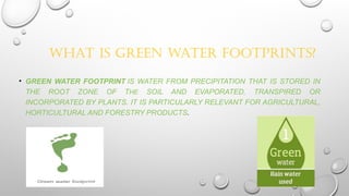 WHAT IS GREEN WATER FOOTPRINTS?
• GREEN WATER FOOTPRINT IS WATER FROM PRECIPITATION THAT IS STORED IN
THE ROOT ZONE OF THE SOIL AND EVAPORATED, TRANSPIRED OR
INCORPORATED BY PLANTS. IT IS PARTICULARLY RELEVANT FOR AGRICULTURAL,
HORTICULTURAL AND FORESTRY PRODUCTS.
 