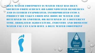 • BLUE WATER FOOTPRINT IS WATER THAT HAS BEEN
SOURCED FROM SURFACE OR GROUNDWATER RESOURCES
AND IS EITHER EVAPORATED, INCORPORATED INTO A
PRODUCT OR TAKEN FROM ONE BODY OF WATER AND
RETURNED TO ANOTHER, OR RETURNED AT A DIFFERENT
TIME. IRRIGATED AGRICULTURE, INDUSTRY AND DOMESTIC
WATER USE CAN EACH HAVE A BLUE WATER FOOTPRINT
 