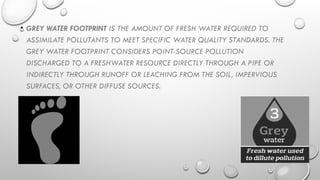 • GREY WATER FOOTPRINT IS THE AMOUNT OF FRESH WATER REQUIRED TO
ASSIMILATE POLLUTANTS TO MEET SPECIFIC WATER QUALITY STANDARDS. THE
GREY WATER FOOTPRINT CONSIDERS POINT-SOURCE POLLUTION
DISCHARGED TO A FRESHWATER RESOURCE DIRECTLY THROUGH A PIPE OR
INDIRECTLY THROUGH RUNOFF OR LEACHING FROM THE SOIL, IMPERVIOUS
SURFACES, OR OTHER DIFFUSE SOURCES.
 