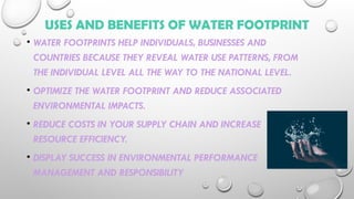 USES AND BENEFITS OF WATER FOOTPRINT
• WATER FOOTPRINTS HELP INDIVIDUALS, BUSINESSES AND
COUNTRIES BECAUSE THEY REVEAL WATER USE PATTERNS, FROM
THE INDIVIDUAL LEVEL ALL THE WAY TO THE NATIONAL LEVEL.
• OPTIMIZE THE WATER FOOTPRINT AND REDUCE ASSOCIATED
ENVIRONMENTAL IMPACTS.
• REDUCE COSTS IN YOUR SUPPLY CHAIN AND INCREASE
RESOURCE EFFICIENCY.
• DISPLAY SUCCESS IN ENVIRONMENTAL PERFORMANCE
MANAGEMENT AND RESPONSIBILITY
 