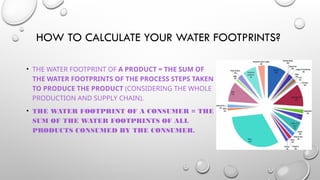 HOW TO CALCULATE YOUR WATER FOOTPRINTS?
• THE WATER FOOTPRINT OF A PRODUCT = THE SUM OF
THE WATER FOOTPRINTS OF THE PROCESS STEPS TAKEN
TO PRODUCE THE PRODUCT (CONSIDERING THE WHOLE
PRODUCTION AND SUPPLY CHAIN).
• THE WATER FOOTPRINT OF A CONSUMER = THE
SUM OF THE WATER FOOTPRINTS OF ALL
PRODUCTS CONSUMED BY THE CONSUMER.
 