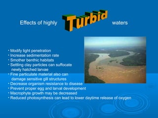Effects of highly waters
• Modify light penetration
• Increase sedimentation rate
• Smother benthic habitats
• Settling clay particles can suffocate
newly hatched larvae
• Fine particulate material also can
damage sensitive gill structures
• Decrease organism resistance to disease
• Prevent proper egg and larval development
• Macrophyte growth may be decreased
• Reduced photosynthesis can lead to lower daytime release of oxygen
 