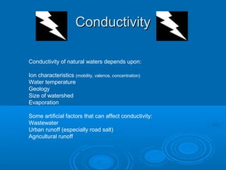 ConductivityConductivity
Conductivity of natural waters depends upon:
Ion characteristics (mobility, valence, concentration)
Water temperature
Geology
Size of watershed
Evaporation
Some artificial factors that can affect conductivity:
Wastewater
Urban runoff (especially road salt)
Agricultural runoff
 