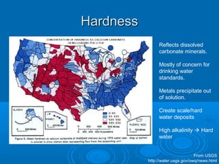 HardnessHardness
Reflects dissolved
carbonate minerals.
Mostly of concern for
drinking water
standards.
Metals precipitate out
of solution.
Create scale/hard
water deposits
High alkalinity  Hard
water
From USGS
http://water.usgs.gov/owq/news.html
 