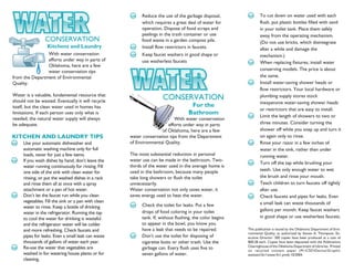 Reduce the use of the garbage disposal,               To cut down on water used with each
                                                           which requires a great deal of water for              flush, put plastic bottles filled with sand
                                                           operation. Dispose of food scraps and                 in your toilet tank. Place them safely
                                                           peelings in the trash container or use                away from the operating mechanism.
                 CONSERVATION                              food waste in a garden compost pile.                  (Do not use bricks, which disintegrate
                  Kitchens and Laundry                     Install flow restrictors in faucets.                  after a while and damage the
                With water conservation                    Keep faucet washers in good shape or                  mechanism.)
                efforts under way in parts of              use washerless faucets                                When replacing fixtures, install water
                Oklahoma, here are a few
                water conservation tips                                                                          conserving models. The price is about
from the Department of Environmental                                                                             the same.
Quality.                                                                                                         Install water-saving shower heads or
                                                                                                                 flow restrictors. Your local hardware or
Water is a valuable, fundamental resource that                                                                   plumbing supply stores stock
should not be wasted. Eventually it will recycle
                                                                      CONSERVATION
                                                                                                                 inexpensive water-saving shower heads
itself, but the clean water used in homes has                                       For the
                                                                                                                 or restrictors that are easy to install.
limitations. If each person uses only what is                                      Bathroom                      Limit the length of showers to two or
needed, the natural water supply will always                               With water conservation
be adequate.                                                           efforts under way in parts                three minutes. Consider turning the
                                                                    of Oklahoma, here are a few                  shower off while you soap up and turn it
KITCHEN AND LAUNDRY TIPS                             water conservation tips from the Department                 on again only to rinse.
     Use your automatic dishwasher and               of Environmental Quality.                                   Rinse your razor in a few inches of
     automatic washing machine only for full                                                                     water in the sink, rather than under
     loads, never for just a few items.              The most substantial reduction in personal                  running water.
     If you wash dishes by hand, don’t leave the     water use can be made in the bathroom. Two-
                                                                                                                 Turn off the tap while brushing your
     water running continuously for rinsing. Fill    thirds of the water used in the average home is
                                                     used in the bathroom, because many people                   teeth. Use only enough water to wet
     one side of the sink with clean water for
     rinsing, or put the washed dishes in a rack     take long showers or flush the toilet                       the brush and rinse your mouth.
     and rinse them all at once with a spray         unnecessarily.                                              Teach children to turn faucets off tightly
     attachment or a pan of hot water.               Water conservation not only saves water, it                 after use.
     Don’t let the faucet run while you clean        saves energy used to heat the water.                        Check faucets and pipes for leaks. Even
     vegetables. Fill the sink or a pan with clean                                                               a small leak can waste thousands of
     water to rinse. Keep a bottle of drinking             Check the toilet for leaks. Put a few
                                                           drops of food coloring in your toilet                 gallons per month. Keep faucet washers
     water in the refrigerator. Running the tap
     to cool the water for drinking is wasteful            tank. If, without flushing, the color begins          in good shape or use washerless faucets.
     and the refrigerator water will be colder             to appear in the bowl, you know you
     and more refreshing. Check faucets and                have a leak that needs to be repaired.         This publication is issued by the Oklahoma Department of Envi-
                                                                                                          ronmental Quality, as authorized by Steven A. Thompson, Ex-
     pipes for leaks. Even a small leak can waste          Don’t use the toilet for disposing of          ecutive Director. 300 copies have been produced at a cost of
     thousands of gallons of water each year.              cigarette butts or other trash. Use the        $00.28 each. Copies have been deposited with the Publications
     Re-use the water that vegetables are                                                                 Clearinghouse of the Oklahoma Department of Libraries. Printed
                                                           garbage can. Every flush uses five to          on recycled content paper (M:CSDDeniseGraphic
     washed in for watering house plants or for            seven gallons of water.                        assistant3n1water3n1.pmd) 10/2004.
     cleaning.
 