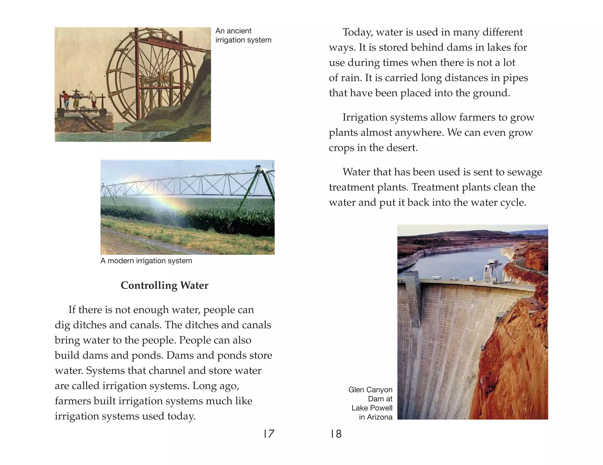 An ancient             Today, water is used in many different
                                      irrigation system
                                                          ways. It is stored behind dams in lakes for
                                                          use during times when there is not a lot
                                                          of rain. It is carried long distances in pipes
                                                          that have been placed into the ground.

                                                             Irrigation systems allow farmers to grow
                                                          plants almost anywhere. We can even grow
                                                          crops in the desert.

                                                             Water that has been used is sent to sewage
                                                          treatment plants. Treatment plants clean the
                                                          water and put it back into the water cycle.




         A modern irrigation system


              Controlling Water

    If there is not enough water, people can
dig ditches and canals. The ditches and canals
bring water to the people. People can also
build dams and ponds. Dams and ponds store
water. Systems that channel and store water
are called irrigation systems. Long ago,                       Glen Canyon
farmers built irrigation systems much like                           Dam at
                                                                Lake Powell
irrigation systems used today.                                    in Arizona

                                                   17     18
 