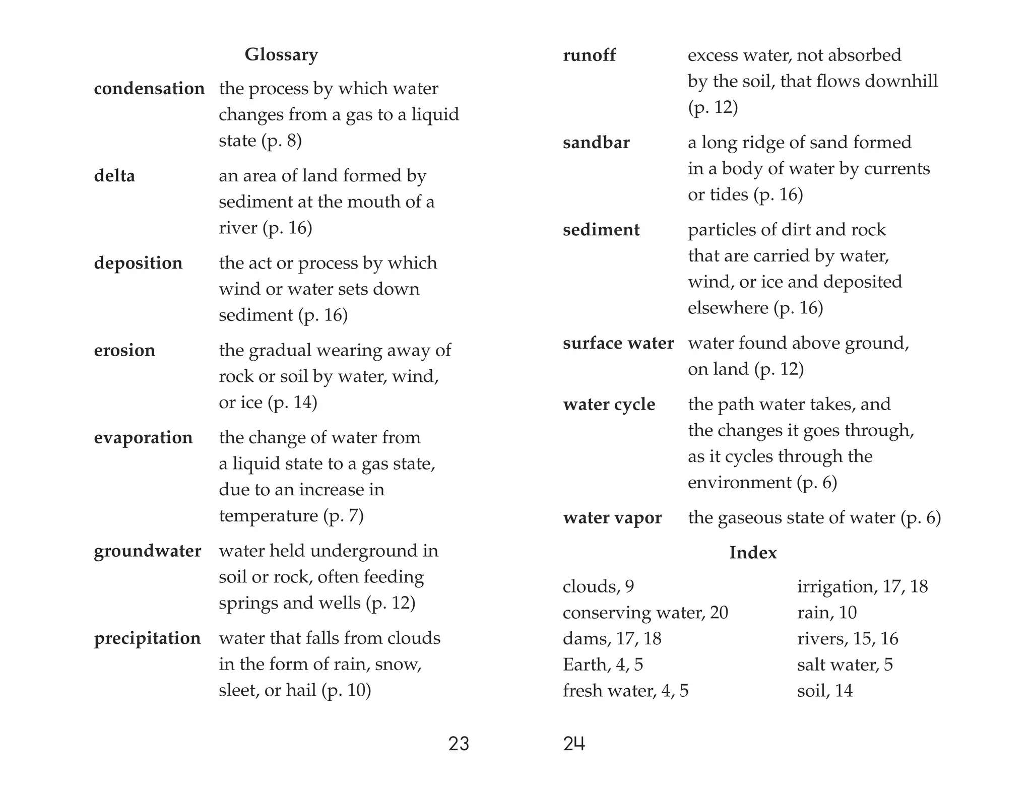 Glossary                           runoff         excess water, not absorbed
condensation the process by which water                             by the soil, that ﬂows downhill
             changes from a gas to a liquid                         (p. 12)
             state (p. 8)                            sandbar        a long ridge of sand formed
delta          an area of land formed by                            in a body of water by currents
               sediment at the mouth of a                           or tides (p. 16)
               river (p. 16)                         sediment       particles of dirt and rock
deposition     the act or process by which                          that are carried by water,
               wind or water sets down                              wind, or ice and deposited
               sediment (p. 16)                                     elsewhere (p. 16)

erosion        the gradual wearing away of           surface water water found above ground,
               rock or soil by water, wind,                        on land (p. 12)
               or ice (p. 14)                        water cycle    the path water takes, and
evaporation    the change of water from                             the changes it goes through,
               a liquid state to a gas state,                       as it cycles through the
               due to an increase in                                environment (p. 6)
               temperature (p. 7)                    water vapor    the gaseous state of water (p. 6)
groundwater water held underground in                                       Index
            soil or rock, often feeding
                                                     clouds, 9                      irrigation, 17, 18
            springs and wells (p. 12)
                                                     conserving water, 20           rain, 10
precipitation water that falls from clouds           dams, 17, 18                   rivers, 15, 16
              in the form of rain, snow,             Earth, 4, 5                    salt water, 5
              sleet, or hail (p. 10)                 fresh water, 4, 5              soil, 14

                                                23   24
 