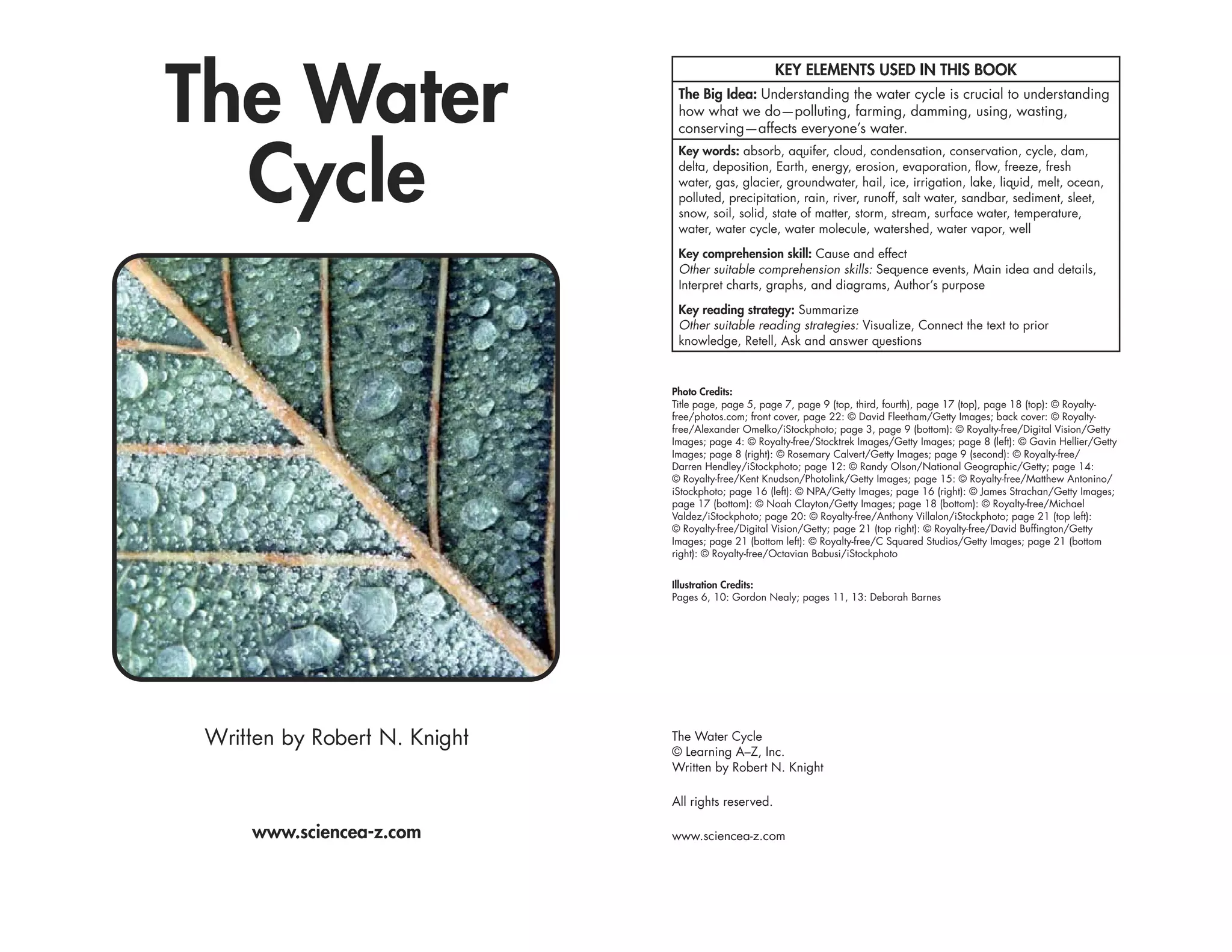 The Water
                                                      KEY ELEMENTS USED IN THIS BOOK
                                The Big Idea: Understanding the water cycle is crucial to understanding
                                how what we do—polluting, farming, damming, using, wasting,
                                conserving—affects everyone’s water.



  Cycle
                                Key words: absorb, aquifer, cloud, condensation, conservation, cycle, dam,
                                delta, deposition, Earth, energy, erosion, evaporation, flow, freeze, fresh
                                water, gas, glacier, groundwater, hail, ice, irrigation, lake, liquid, melt, ocean,
                                polluted, precipitation, rain, river, runoff, salt water, sandbar, sediment, sleet,
                                snow, soil, solid, state of matter, storm, stream, surface water, temperature,
                                water, water cycle, water molecule, watershed, water vapor, well

                                Key comprehension skill: Cause and effect
                                Other suitable comprehension skills: Sequence events, Main idea and details,
                                Interpret charts, graphs, and diagrams, Author’s purpose

                                Key reading strategy: Summarize
                                Other suitable reading strategies: Visualize, Connect the text to prior
                                knowledge, Retell, Ask and answer questions



                               Photo Credits:
                               Title page, page 5, page 7, page 9 (top, third, fourth), page 17 (top), page 18 (top): © Royalty-
                               free/photos.com; front cover, page 22: © David Fleetham/Getty Images; back cover: © Royalty-
                               free/Alexander Omelko/iStockphoto; page 3, page 9 (bottom): © Royalty-free/Digital Vision/Getty
                               Images; page 4: © Royalty-free/Stocktrek Images/Getty Images; page 8 (left): © Gavin Hellier/Getty
                               Images; page 8 (right): © Rosemary Calvert/Getty Images; page 9 (second): © Royalty-free/
                               Darren Hendley/iStockphoto; page 12: © Randy Olson/National Geographic/Getty; page 14:
                               © Royalty-free/Kent Knudson/Photolink/Getty Images; page 15: © Royalty-free/Matthew Antonino/
                               iStockphoto; page 16 (left): © NPA/Getty Images; page 16 (right): © James Strachan/Getty Images;
                               page 17 (bottom): © Noah Clayton/Getty Images; page 18 (bottom): © Royalty-free/Michael
                               Valdez/iStockphoto; page 20: © Royalty-free/Anthony Villalon/iStockphoto; page 21 (top left):
                               © Royalty-free/Digital Vision/Getty; page 21 (top right): © Royalty-free/David Buffington/Getty
                               Images; page 21 (bottom left): © Royalty-free/C Squared Studios/Getty Images; page 21 (bottom
                               right): © Royalty-free/Octavian Babusi/iStockphoto


                               Illustration Credits:
                               Pages 6, 10: Gordon Nealy; pages 11, 13: Deborah Barnes




 Written by Robert N. Knight   The Water Cycle
                               © Learning A–Z, Inc.
                               Written by Robert N. Knight

                               All rights reserved.

     www.sciencea-z.com        www.sciencea-z.com
 