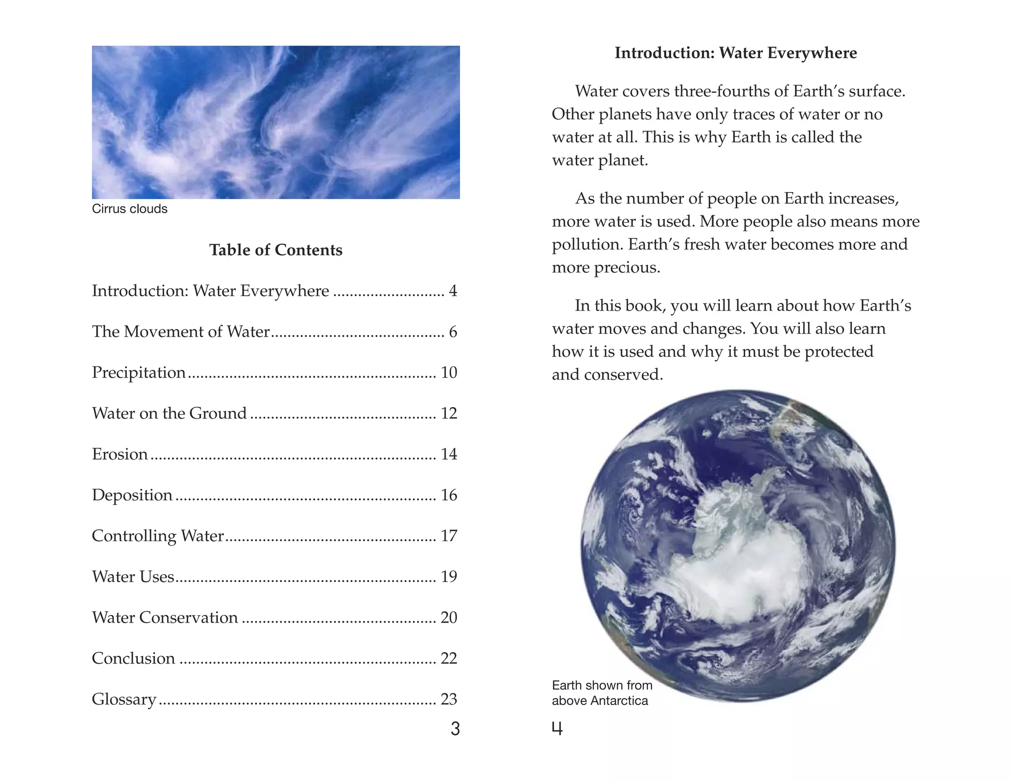 Introduction: Water Everywhere

                                                                                     Water covers three-fourths of Earth’s surface.
                                                                                   Other planets have only traces of water or no
                                                                                   water at all. This is why Earth is called the
                                                                                   water planet.

                                                                                      As the number of people on Earth increases,
Cirrus clouds
                                                                                   more water is used. More people also means more
                         Table of Contents                                         pollution. Earth’s fresh water becomes more and
                                                                                   more precious.
Introduction: Water Everywhere ........................... 4
                                                                                     In this book, you will learn about how Earth’s
The Movement of Water .......................................... 6                 water moves and changes. You will also learn
                                                                                   how it is used and why it must be protected
Precipitation ............................................................ 10      and conserved.

Water on the Ground ............................................. 12

Erosion ..................................................................... 14

Deposition ............................................................... 16

Controlling Water ................................................... 17

Water Uses ............................................................... 19

Water Conservation ............................................... 20

Conclusion .............................................................. 22
                                                                                   Earth shown from
Glossary ................................................................... 23    above Antarctica

                                                                              3    4
 
