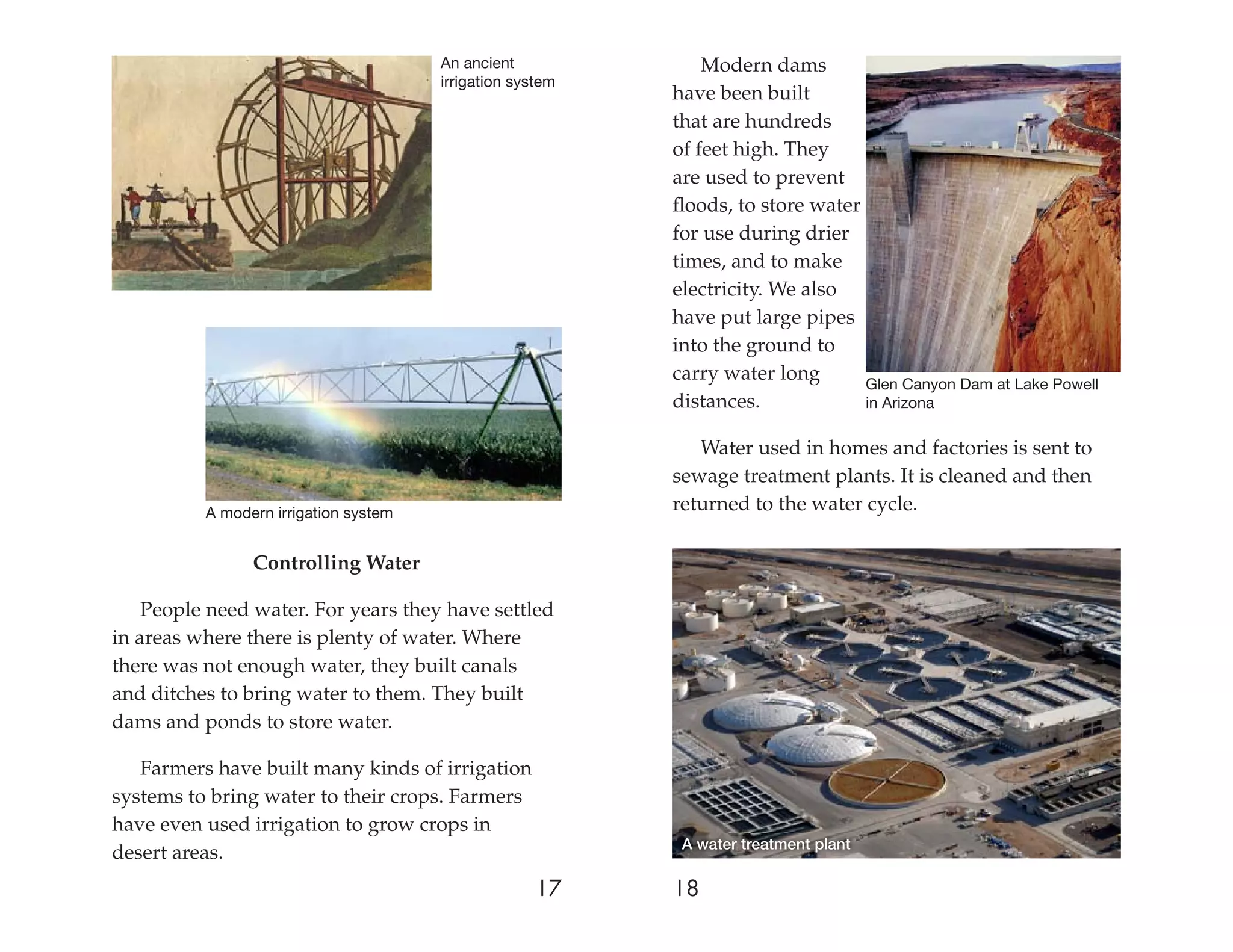 An ancient              Modern dams
                                       irrigation system
                                                           have been built
                                                           that are hundreds
                                                           of feet high. They
                                                           are used to prevent
                                                           ﬂoods, to store water
                                                           for use during drier
                                                           times, and to make
                                                           electricity. We also
                                                           have put large pipes
                                                           into the ground to
                                                           carry water long      Glen Canyon Dam at Lake Powell
                                                           distances.            in Arizona

                                                              Water used in homes and factories is sent to
                                                           sewage treatment plants. It is cleaned and then
          A modern irrigation system
                                                           returned to the water cycle.

                Controlling Water

    People need water. For years they have settled
in areas where there is plenty of water. Where
there was not enough water, they built canals
and ditches to bring water to them. They built
dams and ponds to store water.

   Farmers have built many kinds of irrigation
systems to bring water to their crops. Farmers
have even used irrigation to grow crops in
                                                            A water treatment plant
desert areas.
                                                     17    18
 