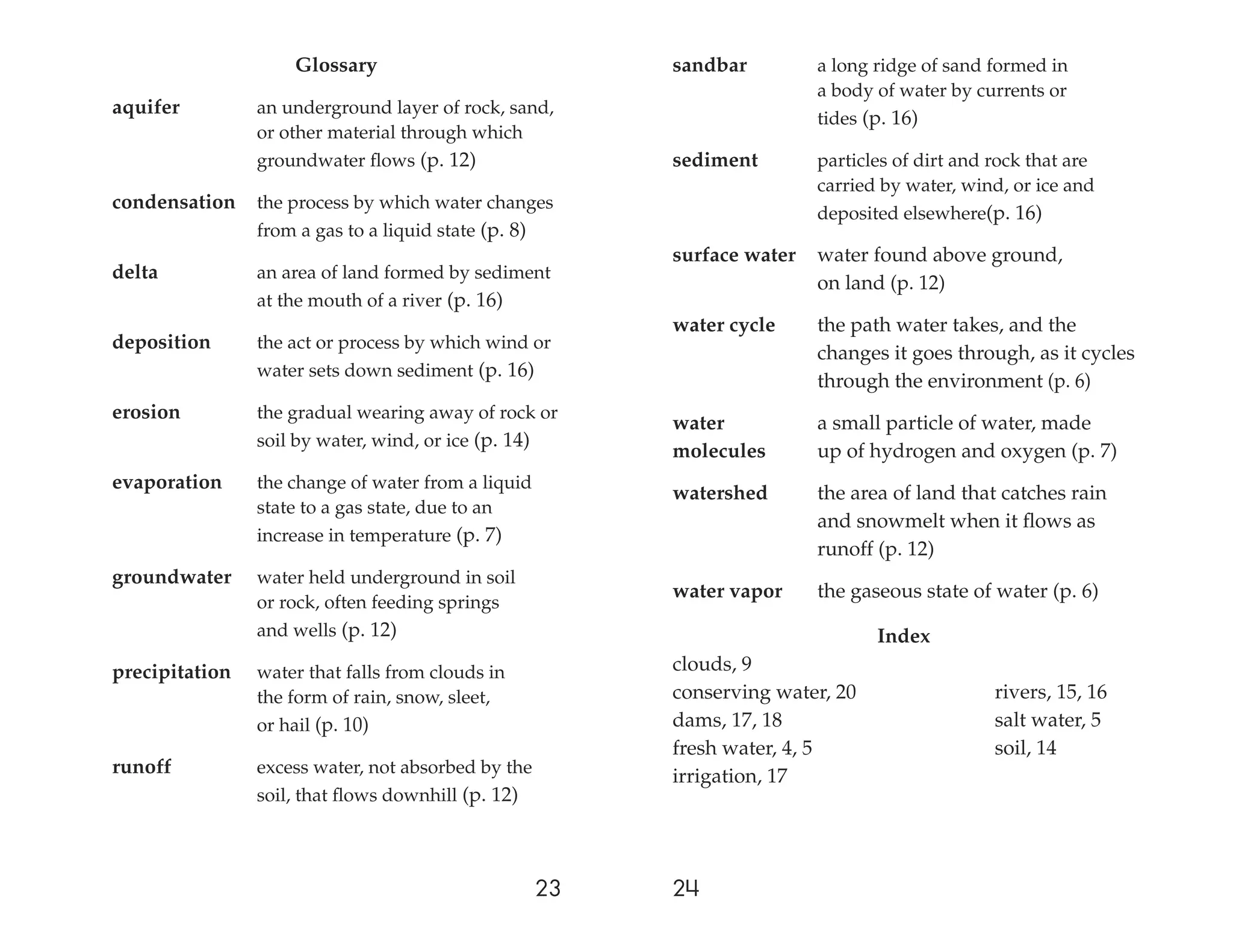 Glossary                             sandbar         a long ridge of sand formed in
                                                                         a body of water by currents or
aquifer         an underground layer of rock, sand,
                                                                         tides (p. 16)
                or other material through which
                groundwater ﬂows (p. 12)                 sediment        particles of dirt and rock that are
                                                                         carried by water, wind, or ice and
condensation    the process by which water changes
                                                                         deposited elsewhere(p. 16)
                from a gas to a liquid state (p. 8)
                                                         surface water   water found above ground,
delta           an area of land formed by sediment
                                                                         on land (p. 12)
                at the mouth of a river (p. 16)
                                                         water cycle     the path water takes, and the
deposition      the act or process by which wind or
                                                                         changes it goes through, as it cycles
                water sets down sediment (p. 16)
                                                                         through the environment (p. 6)
erosion         the gradual wearing away of rock or
                                                         water           a small particle of water, made
                soil by water, wind, or ice (p. 14)
                                                         molecules       up of hydrogen and oxygen (p. 7)
evaporation     the change of water from a liquid
                                                         watershed       the area of land that catches rain
                state to a gas state, due to an
                                                                         and snowmelt when it ﬂows as
                increase in temperature (p. 7)
                                                                         runoff (p. 12)
groundwater     water held underground in soil
                                                         water vapor     the gaseous state of water (p. 6)
                or rock, often feeding springs
                and wells (p. 12)                                               Index
precipitation   water that falls from clouds in          clouds, 9
                the form of rain, snow, sleet,           conserving water, 20                  rivers, 15, 16
                or hail (p. 10)                          dams, 17, 18                          salt water, 5
                                                         fresh water, 4, 5                     soil, 14
runoff          excess water, not absorbed by the        irrigation, 17
                soil, that ﬂows downhill (p. 12)




                                                    23   24
 