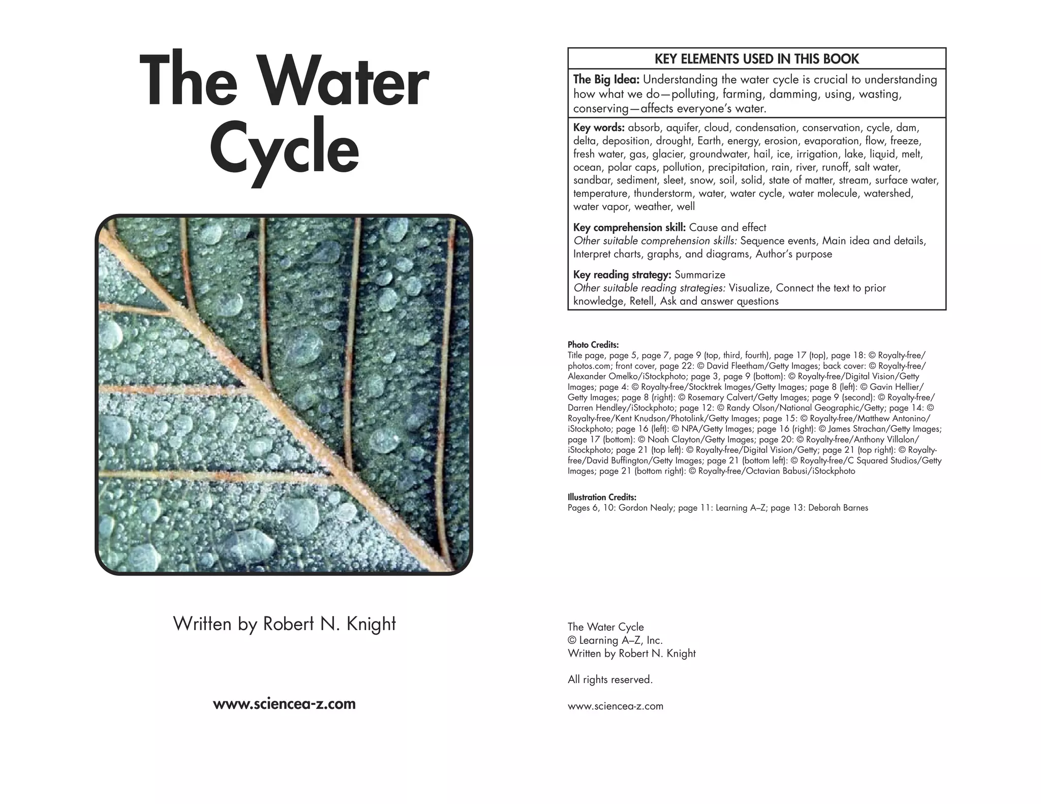 The Water
                                                      KEY ELEMENTS USED IN THIS BOOK
                                The Big Idea: Understanding the water cycle is crucial to understanding
                                how what we do—polluting, farming, damming, using, wasting,
                                conserving—affects everyone’s water.



  Cycle
                                Key words: absorb, aquifer, cloud, condensation, conservation, cycle, dam,
                                delta, deposition, drought, Earth, energy, erosion, evaporation, flow, freeze,
                                fresh water, gas, glacier, groundwater, hail, ice, irrigation, lake, liquid, melt,
                                ocean, polar caps, pollution, precipitation, rain, river, runoff, salt water,
                                sandbar, sediment, sleet, snow, soil, solid, state of matter, stream, surface water,
                                temperature, thunderstorm, water, water cycle, water molecule, watershed,
                                water vapor, weather, well

                                Key comprehension skill: Cause and effect
                                Other suitable comprehension skills: Sequence events, Main idea and details,
                                Interpret charts, graphs, and diagrams, Author’s purpose

                                Key reading strategy: Summarize
                                Other suitable reading strategies: Visualize, Connect the text to prior
                                knowledge, Retell, Ask and answer questions



                               Photo Credits:
                               Title page, page 5, page 7, page 9 (top, third, fourth), page 17 (top), page 18: © Royalty-free/
                               photos.com; front cover, page 22: © David Fleetham/Getty Images; back cover: © Royalty-free/
                               Alexander Omelko/iStockphoto; page 3, page 9 (bottom): © Royalty-free/Digital Vision/Getty
                               Images; page 4: © Royalty-free/Stocktrek Images/Getty Images; page 8 (left): © Gavin Hellier/
                               Getty Images; page 8 (right): © Rosemary Calvert/Getty Images; page 9 (second): © Royalty-free/
                               Darren Hendley/iStockphoto; page 12: © Randy Olson/National Geographic/Getty; page 14: ©
                               Royalty-free/Kent Knudson/Photolink/Getty Images; page 15: © Royalty-free/Matthew Antonino/
                               iStockphoto; page 16 (left): © NPA/Getty Images; page 16 (right): © James Strachan/Getty Images;
                               page 17 (bottom): © Noah Clayton/Getty Images; page 20: © Royalty-free/Anthony Villalon/
                               iStockphoto; page 21 (top left): © Royalty-free/Digital Vision/Getty; page 21 (top right): © Royalty-
                               free/David Buffington/Getty Images; page 21 (bottom left): © Royalty-free/C Squared Studios/Getty
                               Images; page 21 (bottom right): © Royalty-free/Octavian Babusi/iStockphoto


                               Illustration Credits:
                               Pages 6, 10: Gordon Nealy; page 11: Learning A–Z; page 13: Deborah Barnes




 Written by Robert N. Knight   The Water Cycle
                               © Learning A–Z, Inc.
                               Written by Robert N. Knight

                               All rights reserved.

     www.sciencea-z.com        www.sciencea-z.com
 