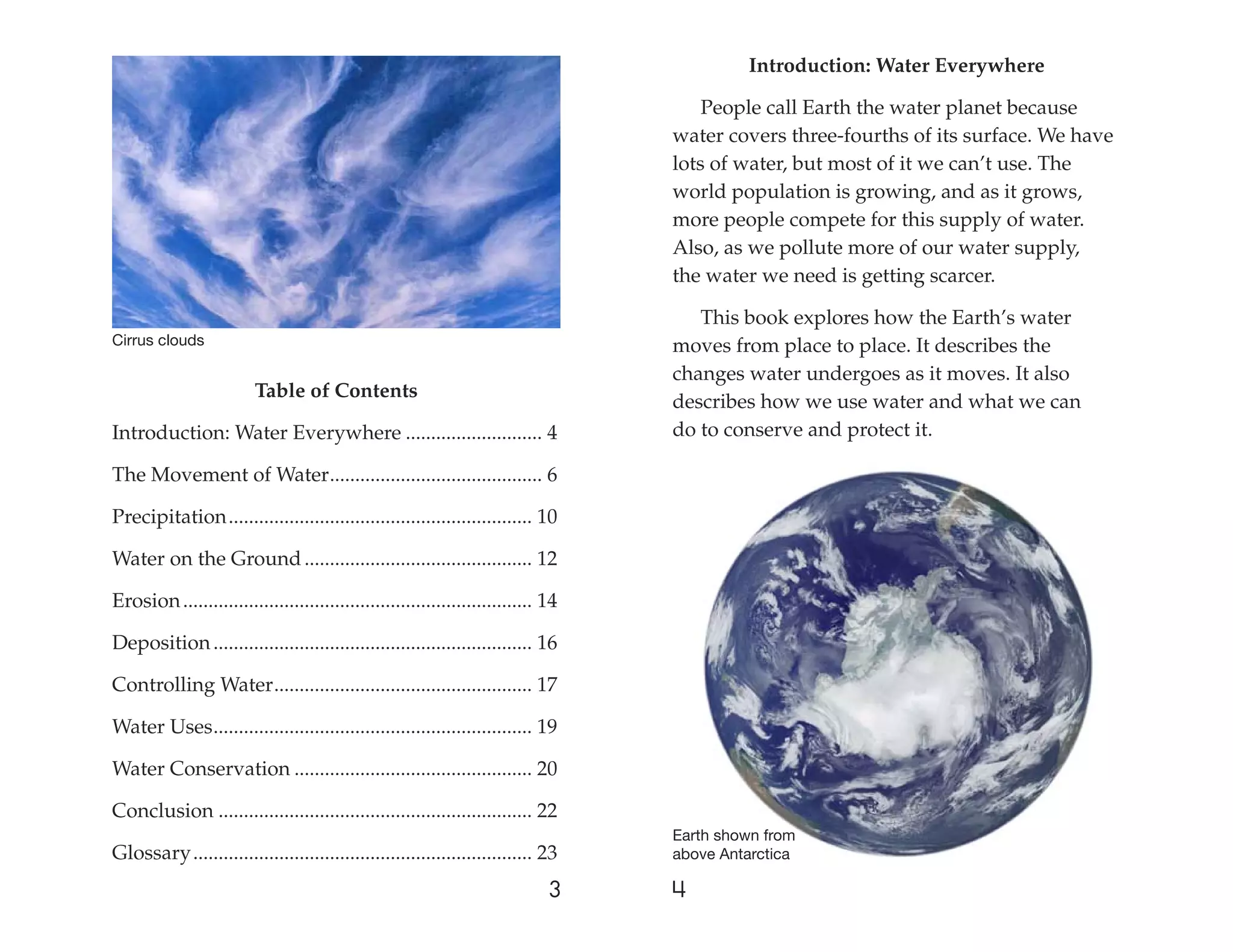 Introduction: Water Everywhere

                                                                                       People call Earth the water planet because
                                                                                   water covers three-fourths of its surface. We have
                                                                                   lots of water, but most of it we can’t use. The
                                                                                   world population is growing, and as it grows,
                                                                                   more people compete for this supply of water.
                                                                                   Also, as we pollute more of our water supply,
                                                                                   the water we need is getting scarcer.

                                                                                      This book explores how the Earth’s water
Cirrus clouds                                                                      moves from place to place. It describes the
                                                                                   changes water undergoes as it moves. It also
                         Table of Contents
                                                                                   describes how we use water and what we can
Introduction: Water Everywhere ........................... 4                       do to conserve and protect it.

The Movement of Water .......................................... 6

Precipitation ............................................................ 10

Water on the Ground ............................................. 12

Erosion ..................................................................... 14

Deposition ............................................................... 16

Controlling Water ................................................... 17

Water Uses ............................................................... 19

Water Conservation ............................................... 20

Conclusion .............................................................. 22
                                                                                   Earth shown from
Glossary ................................................................... 23    above Antarctica

                                                                              3    4
 