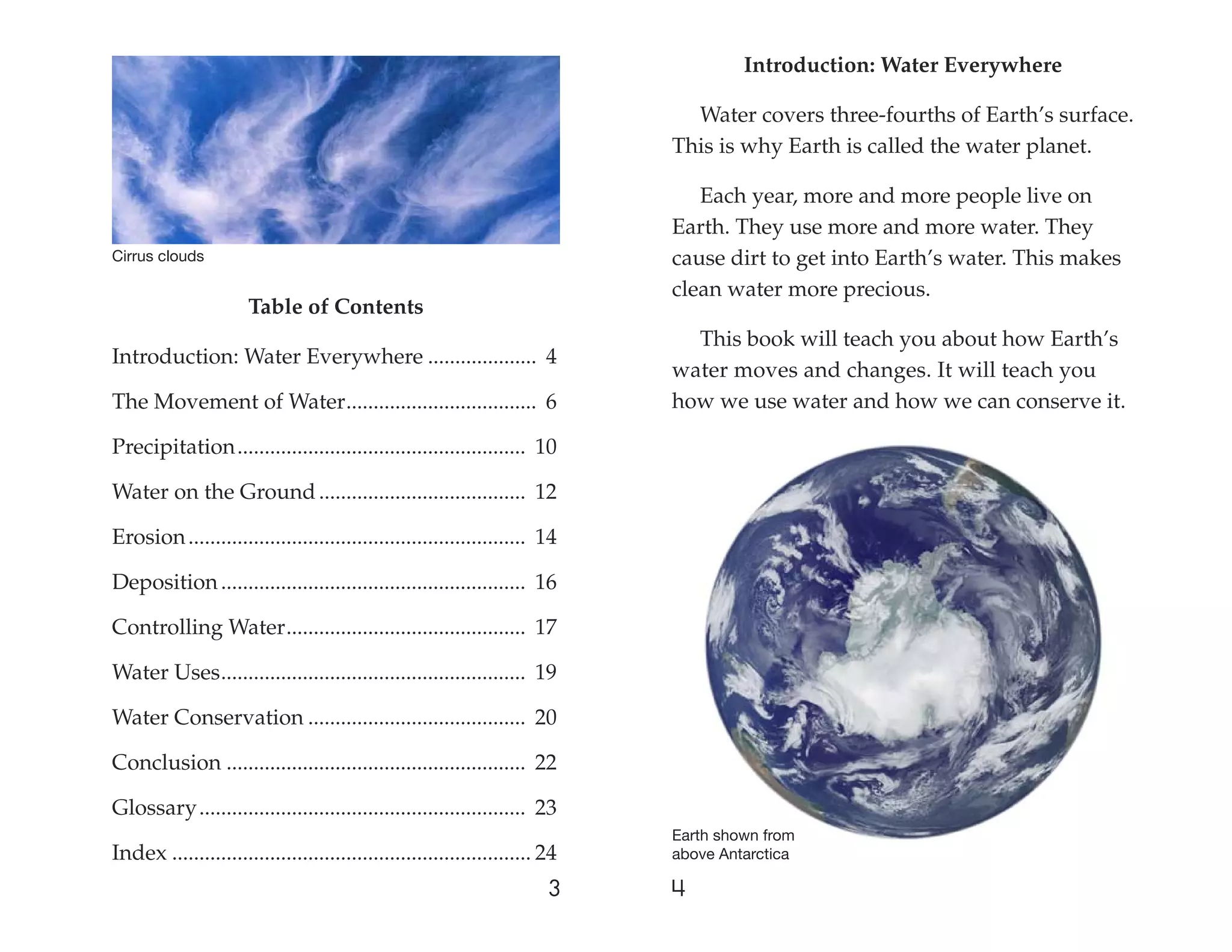 Introduction: Water Everywhere

                                                                                Water covers three-fourths of Earth’s surface.
                                                                              This is why Earth is called the water planet.

                                                                                 Each year, more and more people live on
                                                                              Earth. They use more and more water. They
Cirrus clouds                                                                 cause dirt to get into Earth’s water. This makes
                                                                              clean water more precious.
                      Table of Contents
                                                                                This book will teach you about how Earth’s
Introduction: Water Everywhere .................... 4
                                                                              water moves and changes. It will teach you
The Movement of Water ................................... 6                   how we use water and how we can conserve it.

Precipitation ..................................................... 10

Water on the Ground ...................................... 12

Erosion .............................................................. 14

Deposition ........................................................ 16

Controlling Water ............................................ 17

Water Uses ........................................................ 19

Water Conservation ........................................ 20

Conclusion ....................................................... 22

Glossary ............................................................ 23
                                                                              Earth shown from
Index .................................................................. 24   above Antarctica

                                                                         3    4
 