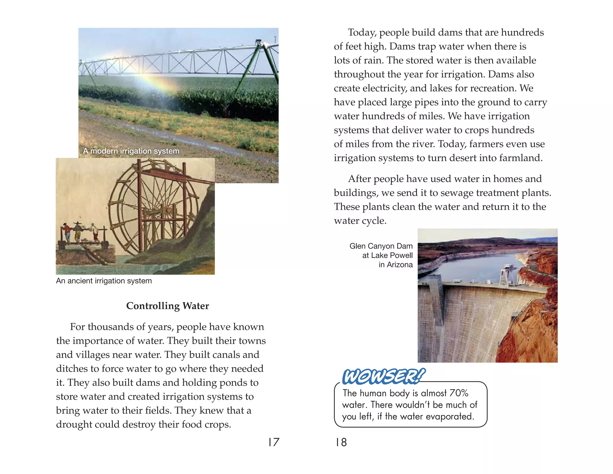 Today, people build dams that are hundreds
                                                       of feet high. Dams trap water when there is
                                                       lots of rain. The stored water is then available
                                                       throughout the year for irrigation. Dams also
                                                       create electricity, and lakes for recreation. We
                                                       have placed large pipes into the ground to carry
                                                       water hundreds of miles. We have irrigation
                                                       systems that deliver water to crops hundreds
                                                       of miles from the river. Today, farmers even use
       A modern irrigation system
                                                       irrigation systems to turn desert into farmland.

                                                          After people have used water in homes and
                                                       buildings, we send it to sewage treatment plants.
                                                       These plants clean the water and return it to the
                                                       water cycle.

                                                            Glen Canyon Dam
                                                               at Lake Powell
                                                                    in Arizona

An ancient irrigation system


                    Controlling Water

    For thousands of years, people have known
the importance of water. They built their towns
and villages near water. They built canals and
ditches to force water to go where they needed
it. They also built dams and holding ponds to
store water and created irrigation systems to           The human body is almost 70%
                                                        water. There wouldn’t be much of
bring water to their ﬁelds. They knew that a
                                                        you left, if the water evaporated.
drought could destroy their food crops.
                                                  17   18
 