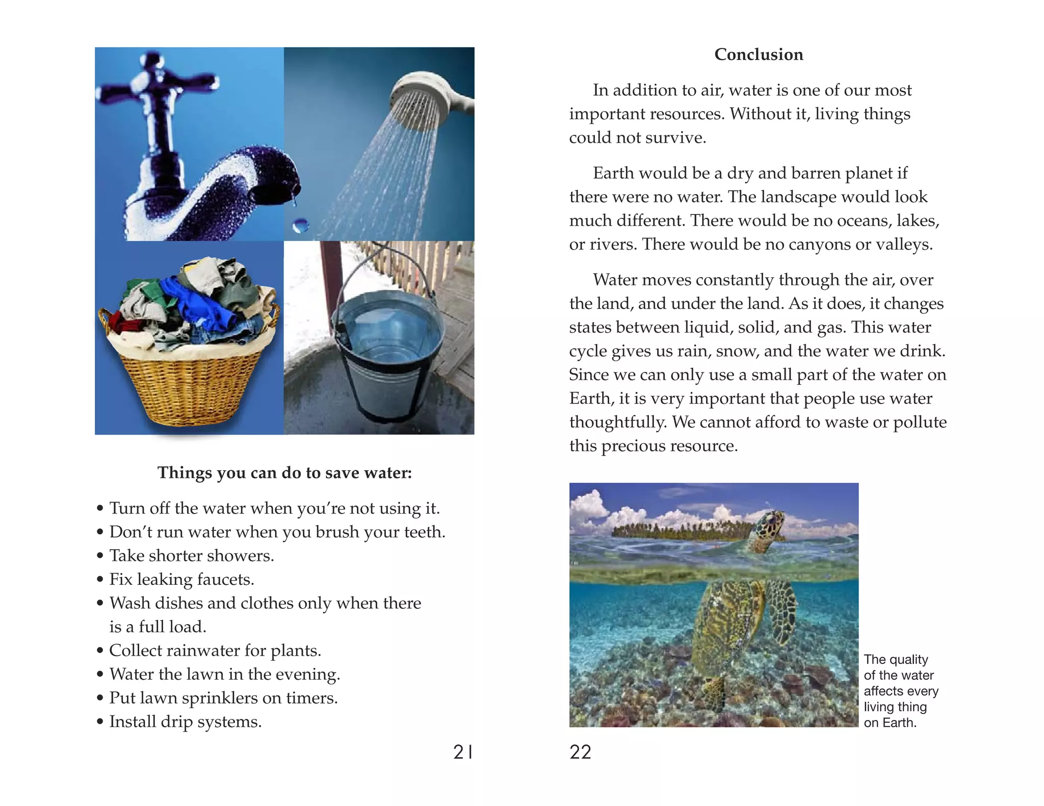 Conclusion

                                                         In addition to air, water is one of our most
                                                      important resources. Without it, living things
                                                      could not survive.

                                                         Earth would be a dry and barren planet if
                                                      there were no water. The landscape would look
                                                      much different. There would be no oceans, lakes,
                                                      or rivers. There would be no canyons or valleys.

                                                         Water moves constantly through the air, over
                                                      the land, and under the land. As it does, it changes
                                                      states between liquid, solid, and gas. This water
                                                      cycle gives us rain, snow, and the water we drink.
                                                      Since we can only use a small part of the water on
                                                      Earth, it is very important that people use water
                                                      thoughtfully. We cannot afford to waste or pollute
                                                      this precious resource.
        Things you can do to save water:

• Turn off the water when you’re not using it.
• Don’t run water when you brush your teeth.
• Take shorter showers.
• Fix leaking faucets.
• Wash dishes and clothes only when there
  is a full load.
• Collect rainwater for plants.                                                               The quality
• Water the lawn in the evening.                                                              of the water
                                                                                              affects every
• Put lawn sprinklers on timers.                                                              living thing
• Install drip systems.                                                                       on Earth.

                                                 21   22
 