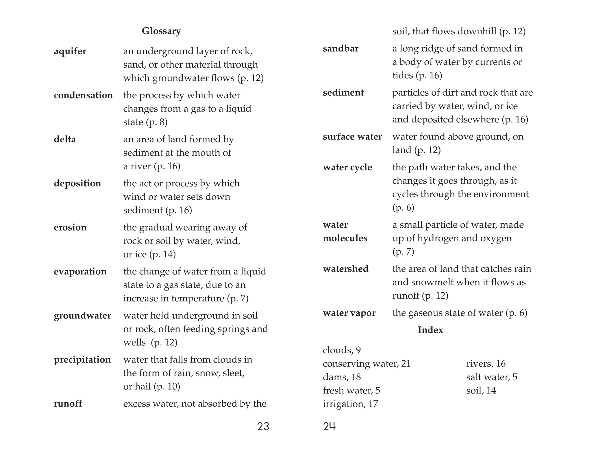 Glossary                                           soil, that ﬂows downhill (p. 12)

aquifer         an underground layer of rock,          sandbar         a long ridge of sand formed in
                sand, or other material through                        a body of water by currents or
                which groundwater ﬂows (p. 12)                         tides (p. 16)

condensation    the process by which water             sediment        particles of dirt and rock that are
                changes from a gas to a liquid                         carried by water, wind, or ice
                state (p. 8)                                           and deposited elsewhere (p. 16)

delta           an area of land formed by              surface water   water found above ground, on
                sediment at the mouth of                               land (p. 12)
                a river (p. 16)                        water cycle     the path water takes, and the
deposition      the act or process by which                            changes it goes through, as it
                wind or water sets down                                cycles through the environment
                sediment (p. 16)                                       (p. 6)

erosion         the gradual wearing away of            water           a small particle of water, made
                rock or soil by water, wind,           molecules       up of hydrogen and oxygen
                or ice (p. 14)                                         (p. 7)

evaporation     the change of water from a liquid      watershed       the area of land that catches rain
                state to a gas state, due to an                        and snowmelt when it ﬂows as
                increase in temperature (p. 7)                         runoff (p. 12)

groundwater     water held underground in soil         water vapor     the gaseous state of water (p. 6)
                or rock, often feeding springs and                            Index
                wells (p. 12)
                                                       clouds, 9
precipitation   water that falls from clouds in        conserving water, 21              rivers, 16
                the form of rain, snow, sleet,         dams, 18                          salt water, 5
                or hail (p. 10)                        fresh water, 5                    soil, 14
runoff          excess water, not absorbed by the      irrigation, 17

                                                  23   24
 