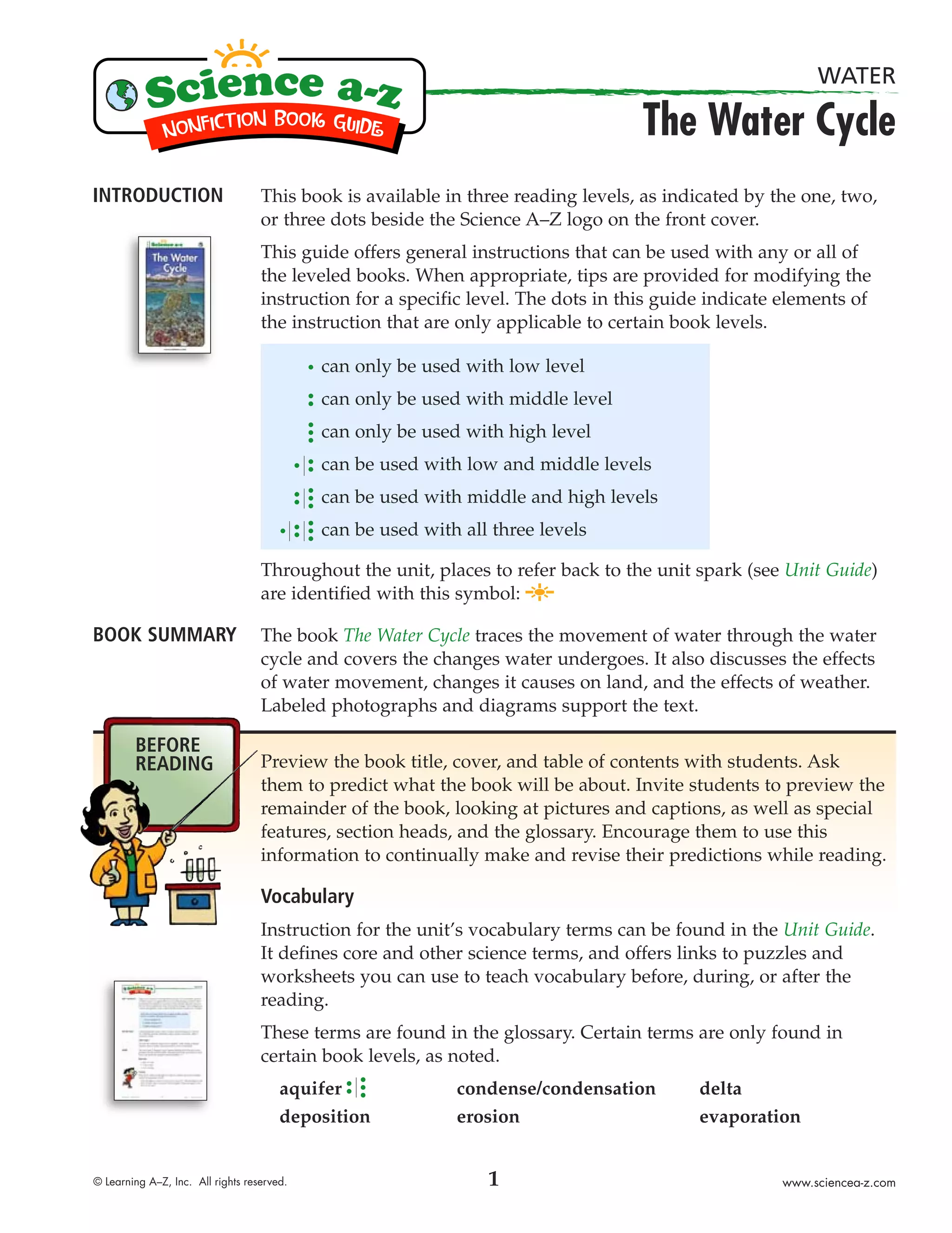 WATER

                                                                                   The Water Cycle
INTRODUCTION                       This book is available in three reading levels, as indicated by the one, two,
                                   or three dots beside the Science A–Z logo on the front cover.
                                   This guide offers general instructions that can be used with any or all of
                                   the leveled books. When appropriate, tips are provided for modifying the
                                   instruction for a specific level. The dots in this guide indicate elements of
                                   the instruction that are only applicable to certain book levels.

                                            can only be used with low level
                                            can only be used with middle level
                                            can only be used with high level
                                            can be used with low and middle levels
                                            can be used with middle and high levels
                                            can be used with all three levels

                                   Throughout the unit, places to refer back to the unit spark (see Unit Guide)
                                   are identified with this symbol:

BOOK SUMMARY                       The book The Water Cycle traces the movement of water through the water
                                   cycle and covers the changes water undergoes. It also discusses the effects
                                   of water movement, changes it causes on land, and the effects of weather.
                                   Labeled photographs and diagrams support the text.

        BEFORE
        READING                    Preview the book title, cover, and table of contents with students. Ask
                                   them to predict what the book will be about. Invite students to preview the
                                   remainder of the book, looking at pictures and captions, as well as special
                                   features, section heads, and the glossary. Encourage them to use this
                                   information to continually make and revise their predictions while reading.

                                   Vocabulary
                                   Instruction for the unit’s vocabulary terms can be found in the Unit Guide.
                                   It defines core and other science terms, and offers links to puzzles and
                                   worksheets you can use to teach vocabulary before, during, or after the
                                   reading.
                                   These terms are found in the glossary. Certain terms are only found in
                                   certain book levels, as noted.
                                       aquifer              condense/condensation         delta
                                       deposition           erosion                       evaporation


© Learning A–Z, Inc. All rights reserved.                       1                                   www.sciencea-z.com
 
